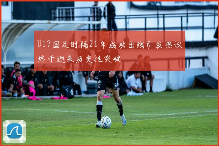 U17国足时隔21年成功出线引发热议终于迎来历史性突破