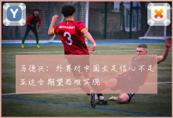 马德兴：外界对中国女足信心不足亚运会期望恐难实现