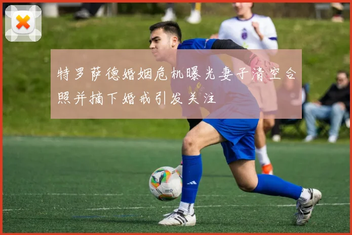 特罗萨德婚姻危机曝光妻子清空合照并摘下婚戒引发关注