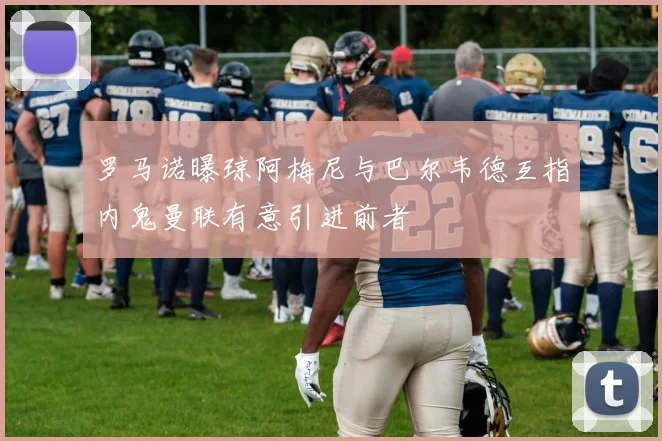 罗马诺曝琼阿梅尼与巴尔韦德互指内鬼曼联有意引进前者
