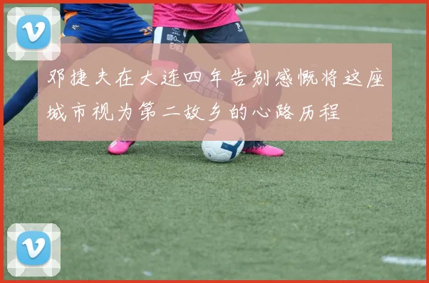 邓捷夫在大连四年告别感慨将这座城市视为第二故乡的心路历程