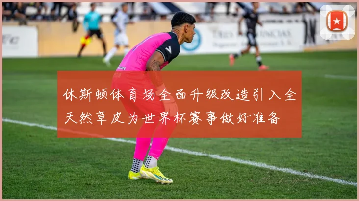 休斯顿体育场全面升级改造引入全天然草皮为世界杯赛事做好准备
