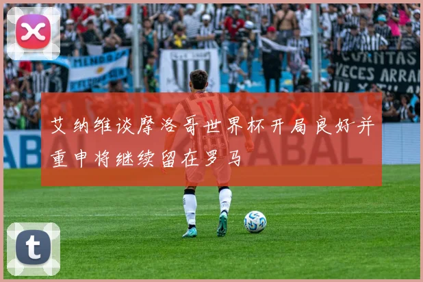 艾纳维谈摩洛哥世界杯开局良好并重申将继续留在罗马