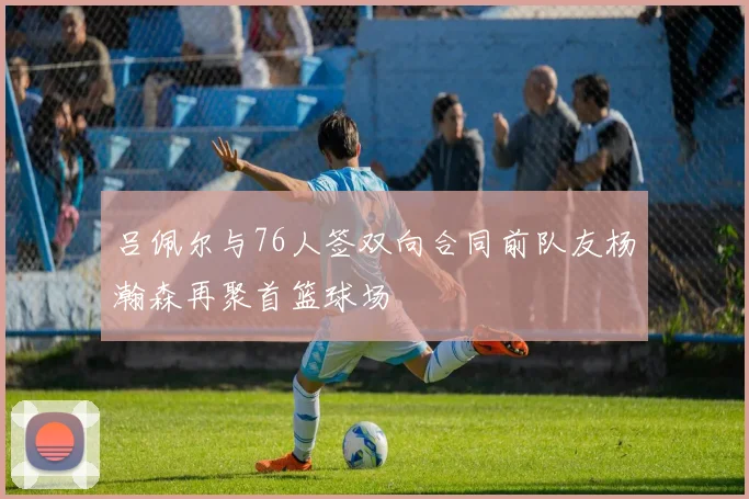 吕佩尔与76人签双向合同前队友杨瀚森再聚首篮球场