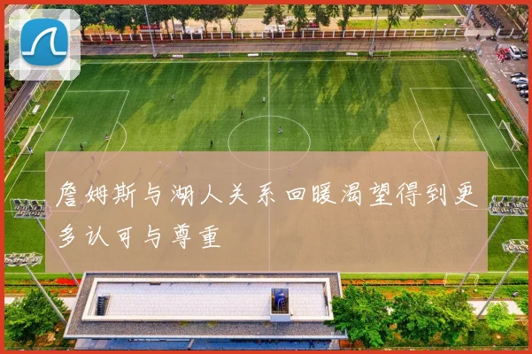 詹姆斯与湖人关系回暖渴望得到更多认可与尊重