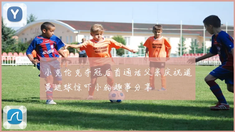 小克伦克夺冠后首通话父亲庆祝道曼进球惊吓小狗趣事分享