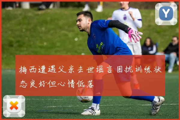 梅西遭遇父亲去世谣言困扰训练状态良好但心情低落