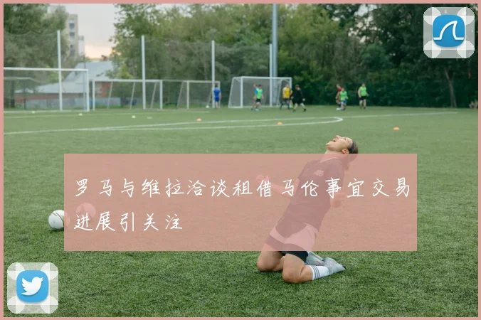 罗马与维拉洽谈租借马伦事宜交易进展引关注