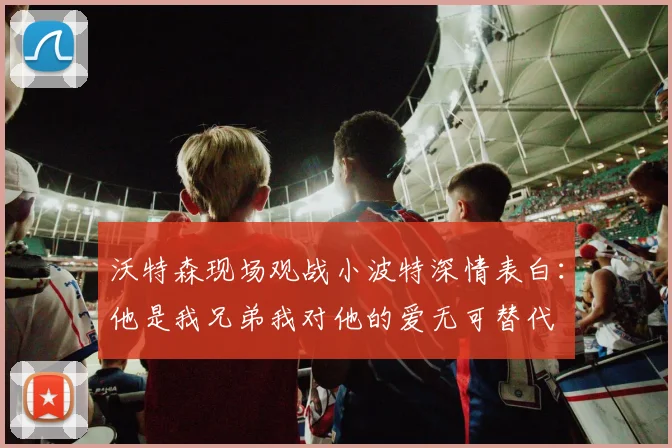 沃特森现场观战小波特深情表白：他是我兄弟我对他的爱无可替代