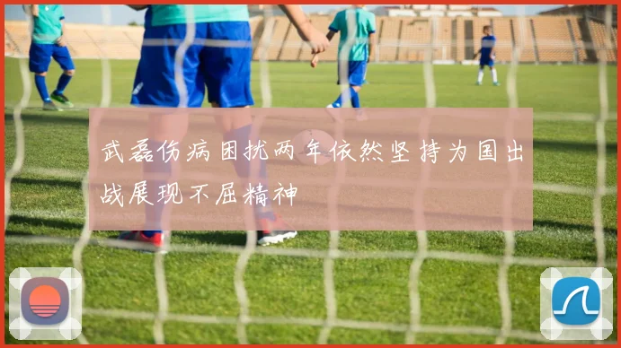 武磊伤病困扰两年依然坚持为国出战展现不屈精神